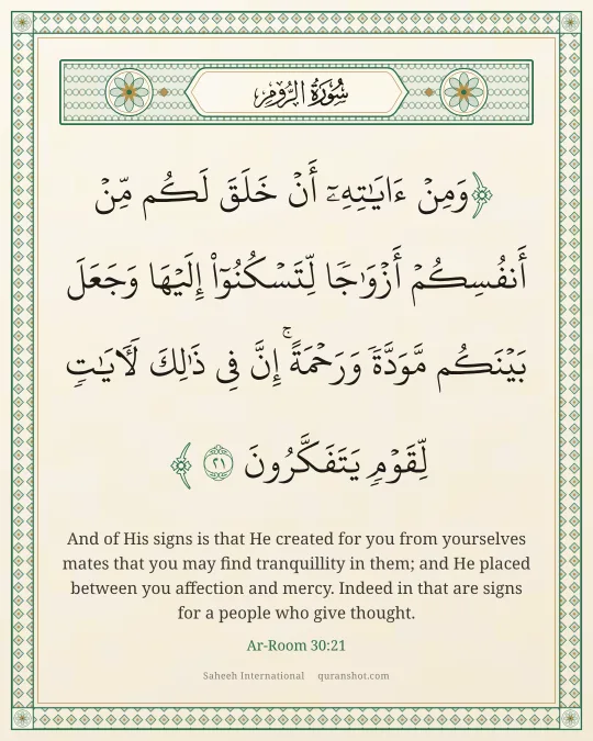 Ar-Room 30:21 — وَمِنْ ءَايَـٰتِهِۦٓ أَنْ خَلَقَ لَكُم مِّنْ أَنفُسِكُمْ أَزْوَٰجًا لِّتَسْكُنُوٓا۟ إِلَيْهَا وَجَعَلَ بَيْنَكُم مَّوَدَّةً وَرَحْمَةً ۚ إِنَّ فِى ذَٰلِكَ لَـَٔايَـٰتٍ لِّقَوْمٍ يَتَفَكَّرُونَ