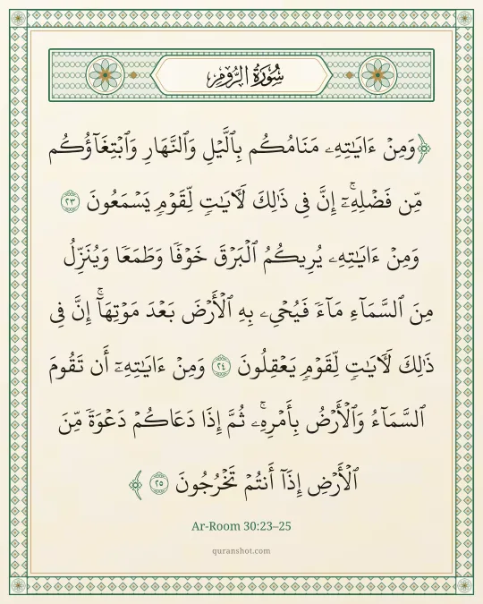 Ar-Room 30:23–25 — وَمِنْ ءَايَـٰتِهِۦ مَنَامُكُم بِٱلَّيْلِ وَٱلنَّهَارِ وَٱبْتِغَآؤُكُم مِّن فَضْلِهِۦٓ ۚ إِنَّ فِى ذَٰلِكَ لَـَٔايَـٰتٍ لِّقَوْمٍ يَسْمَعُونَ وَمِنْ ءَايَـٰتِهِۦ يُرِيكُمُ ٱلْبَرْقَ خَوْفًا وَطَمَعًا وَيُنَزِّلُ مِنَ ٱلسَّمَآءِ مَآءً فَيُحْىِۦ بِهِ ٱلْأَرْضَ بَعْدَ مَوْتِهَآ ۚ إِنَّ فِى ذَٰلِكَ لَـَٔايَـٰتٍ لِّقَوْمٍ يَعْقِلُونَ وَمِنْ ءَايَـٰتِهِۦٓ أَن تَقُومَ ٱلسَّمَآءُ وَٱلْأَرْضُ بِأَمْرِهِۦ ۚ ثُمَّ إِذَا دَعَاكُمْ دَعْوَةً مِّنَ ٱلْأَرْضِ إِذَآ أَنتُمْ تَخْرُجُونَ