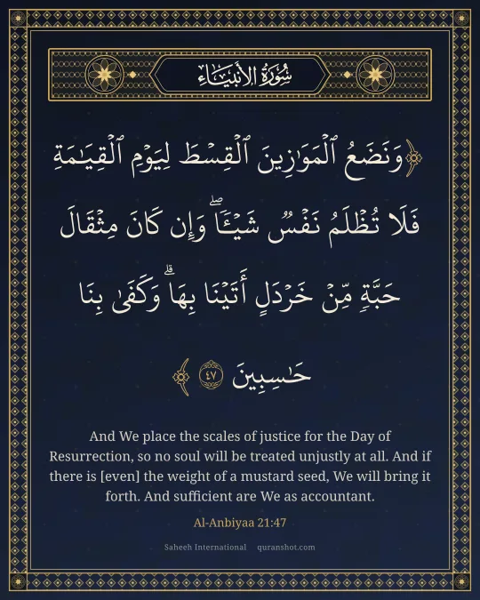 Al-Anbiyaa 21:47 — وَنَضَعُ ٱلْمَوَٰزِينَ ٱلْقِسْطَ لِيَوْمِ ٱلْقِيَـٰمَةِ فَلَا تُظْلَمُ نَفْسٌ شَيْـًٔا ۖ وَإِن كَانَ مِثْقَالَ حَبَّةٍ مِّنْ خَرْدَلٍ أَتَيْنَا بِهَا ۗ وَكَفَىٰ بِنَا حَـٰسِبِينَ