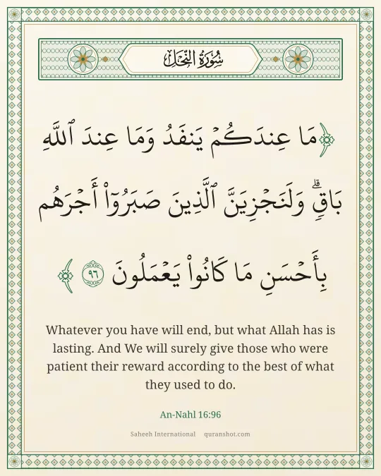 An-Nahl 16:96 — مَا عِندَكُمْ يَنفَدُ ۖ وَمَا عِندَ ٱللَّهِ بَاقٍ ۗ وَلَنَجْزِيَنَّ ٱلَّذِينَ صَبَرُوٓا۟ أَجْرَهُم بِأَحْسَنِ مَا كَانُوا۟ يَعْمَلُونَ