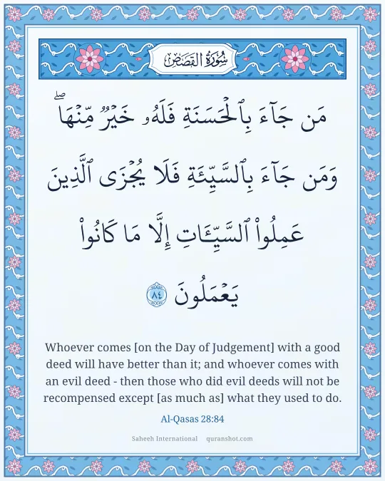 Al-Qasas 28:84 — مَن جَآءَ بِٱلْحَسَنَةِ فَلَهُۥ خَيْرٌ مِّنْهَا ۖ وَمَن جَآءَ بِٱلسَّيِّئَةِ فَلَا يُجْزَى ٱلَّذِينَ عَمِلُوا۟ ٱلسَّيِّـَٔاتِ إِلَّا مَا كَانُوا۟ يَعْمَلُونَ