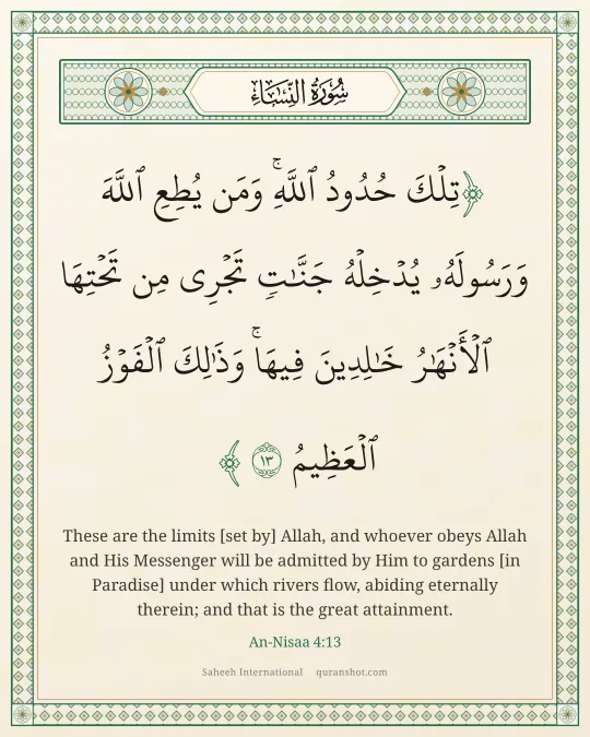 An-Nisaa 4:13 — تِلْكَ حُدُودُ ٱللَّهِ ۚ وَمَن يُطِعِ ٱللَّهَ وَرَسُولَهُۥ يُدْخِلْهُ جَنَّـٰتٍ تَجْرِى مِن تَحْتِهَا ٱلْأَنْهَـٰرُ خَـٰلِدِينَ فِيهَا ۚ وَذَٰلِكَ ٱلْفَوْزُ ٱلْعَظِيمُ