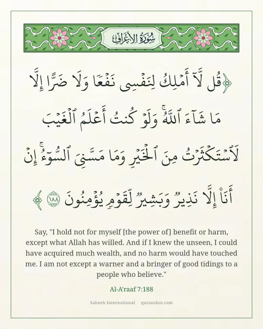 Al-A'raaf 7:188 — قُل لَّآ أَمْلِكُ لِنَفْسِى نَفْعًا وَلَا ضَرًّا إِلَّا مَا شَآءَ ٱللَّهُ ۚ وَلَوْ كُنتُ أَعْلَمُ ٱلْغَيْبَ لَٱسْتَكْثَرْتُ مِنَ ٱلْخَيْرِ وَمَا مَسَّنِىَ ٱلسُّوٓءُ ۚ إِنْ أَنَا۠ إِلَّا نَذِيرٌ وَبَشِيرٌ لِّقَوْمٍ يُؤْمِنُونَ
