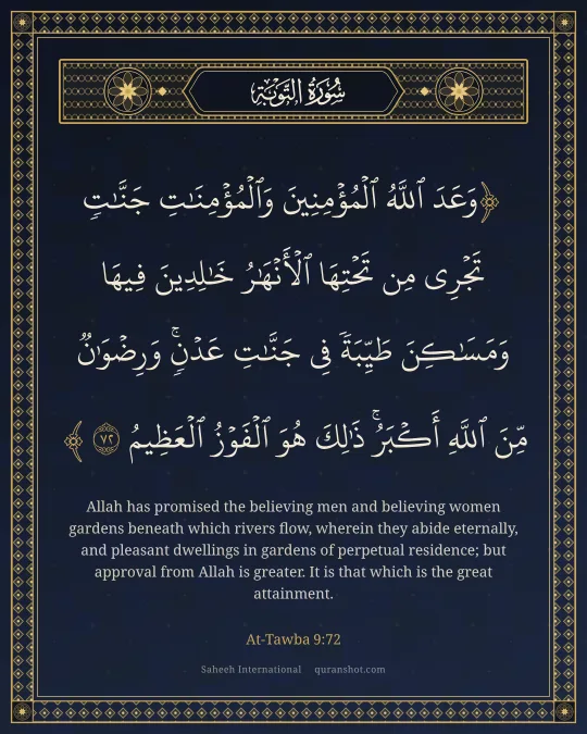 At-Tawba 9:72 — وَعَدَ ٱللَّهُ ٱلْمُؤْمِنِينَ وَٱلْمُؤْمِنَـٰتِ جَنَّـٰتٍ تَجْرِى مِن تَحْتِهَا ٱلْأَنْهَـٰرُ خَـٰلِدِينَ فِيهَا وَمَسَـٰكِنَ طَيِّبَةً فِى جَنَّـٰتِ عَدْنٍ ۚ وَرِضْوَٰنٌ مِّنَ ٱللَّهِ أَكْبَرُ ۚ ذَٰلِكَ هُوَ ٱلْفَوْزُ ٱلْعَظِيمُ