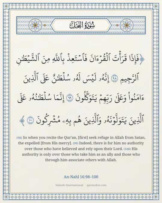 An-Nahl 16:98–100 — فَإِذَا قَرَأْتَ ٱلْقُرْءَانَ فَٱسْتَعِذْ بِٱللَّهِ مِنَ ٱلشَّيْطَـٰنِ ٱلرَّجِيمِ إِنَّهُۥ لَيْسَ لَهُۥ سُلْطَـٰنٌ عَلَى ٱلَّذِينَ ءَامَنُوا۟ وَعَلَىٰ رَبِّهِمْ يَتَوَكَّلُونَ إِنَّمَا سُلْطَـٰنُهُۥ عَلَى ٱلَّذِينَ يَتَوَلَّوْنَهُۥ وَٱلَّذِينَ هُم بِهِۦ مُشْرِكُونَ