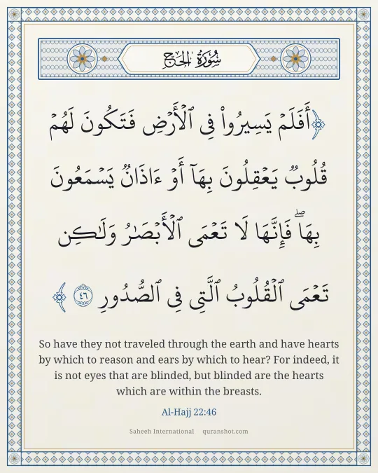Al-Hajj 22:46 — أَفَلَمْ يَسِيرُوا۟ فِى ٱلْأَرْضِ فَتَكُونَ لَهُمْ قُلُوبٌ يَعْقِلُونَ بِهَآ أَوْ ءَاذَانٌ يَسْمَعُونَ بِهَا ۖ فَإِنَّهَا لَا تَعْمَى ٱلْأَبْصَـٰرُ وَلَـٰكِن تَعْمَى ٱلْقُلُوبُ ٱلَّتِى فِى ٱلصُّدُورِ