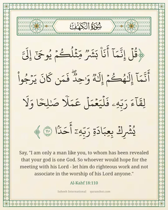 Al-Kahf 18:110 — قُلْ إِنَّمَآ أَنَا۠ بَشَرٌ مِّثْلُكُمْ يُوحَىٰٓ إِلَىَّ أَنَّمَآ إِلَـٰهُكُمْ إِلَـٰهٌ وَٰحِدٌ ۖ فَمَن كَانَ يَرْجُوا۟ لِقَآءَ رَبِّهِۦ فَلْيَعْمَلْ عَمَلًا صَـٰلِحًا وَلَا يُشْرِكْ بِعِبَادَةِ رَبِّهِۦٓ أَحَدًۢا