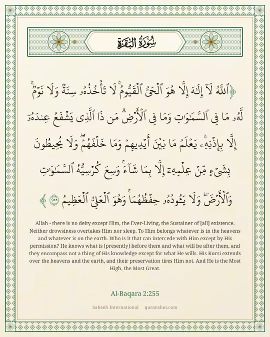 Al-Baqara 2:255 — ٱللَّهُ لَآ إِلَـٰهَ إِلَّا هُوَ ٱلْحَىُّ ٱلْقَيُّومُ ۚ لَا تَأْخُذُهُۥ سِنَةٌ وَلَا نَوْمٌ ۚ لَّهُۥ مَا فِى ٱلسَّمَـٰوَٰتِ وَمَا فِى ٱلْأَرْضِ ۗ مَن ذَا ٱلَّذِى يَشْفَعُ عِندَهُۥٓ إِلَّا بِإِذْنِهِۦ ۚ يَعْلَمُ مَا بَيْنَ أَيْدِيهِمْ وَمَا خَلْفَهُمْ ۖ وَلَا يُحِيطُونَ بِشَىْءٍ مِّنْ عِلْمِهِۦٓ إِلَّا بِمَا شَآءَ ۚ وَسِعَ كُرْسِيُّهُ ٱلسَّمَـٰوَٰتِ وَٱلْأَرْضَ ۖ وَلَا يَـُٔودُهُۥ حِفْظُهُمَا ۚ وَهُوَ ٱلْعَلِىُّ ٱلْعَظِيمُ