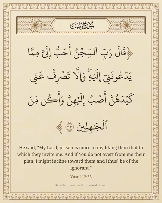 Yusuf 12:33 — قَالَ رَبِّ ٱلسِّجْنُ أَحَبُّ إِلَىَّ مِمَّا يَدْعُونَنِىٓ إِلَيْهِ ۖ وَإِلَّا تَصْرِفْ عَنِّى كَيْدَهُنَّ أَصْبُ إِلَيْهِنَّ وَأَكُن مِّنَ ٱلْجَـٰهِلِينَ