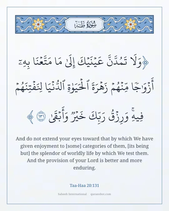 Taa-Haa 20:131 — وَلَا تَمُدَّنَّ عَيْنَيْكَ إِلَىٰ مَا مَتَّعْنَا بِهِۦٓ أَزْوَٰجًا مِّنْهُمْ زَهْرَةَ ٱلْحَيَوٰةِ ٱلدُّنْيَا لِنَفْتِنَهُمْ فِيهِ ۚ وَرِزْقُ رَبِّكَ خَيْرٌ وَأَبْقَىٰ