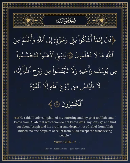 Yusuf 12:86–87 — قَالَ إِنَّمَآ أَشْكُوا۟ بَثِّى وَحُزْنِىٓ إِلَى ٱللَّهِ وَأَعْلَمُ مِنَ ٱللَّهِ مَا لَا تَعْلَمُونَ يَـٰبَنِىَّ ٱذْهَبُوا۟ فَتَحَسَّسُوا۟ مِن يُوسُفَ وَأَخِيهِ وَلَا تَا۟يْـَٔسُوا۟ مِن رَّوْحِ ٱللَّهِ ۖ إِنَّهُۥ لَا يَا۟يْـَٔسُ مِن رَّوْحِ ٱللَّهِ إِلَّا ٱلْقَوْمُ ٱلْكَـٰفِرُونَ