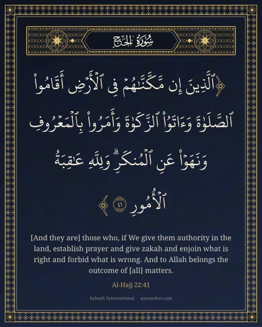 Al-Hajj 22:41 — ٱلَّذِينَ إِن مَّكَّنَّـٰهُمْ فِى ٱلْأَرْضِ أَقَامُوا۟ ٱلصَّلَوٰةَ وَءَاتَوُا۟ ٱلزَّكَوٰةَ وَأَمَرُوا۟ بِٱلْمَعْرُوفِ وَنَهَوْا۟ عَنِ ٱلْمُنكَرِ ۗ وَلِلَّهِ عَـٰقِبَةُ ٱلْأُمُورِ