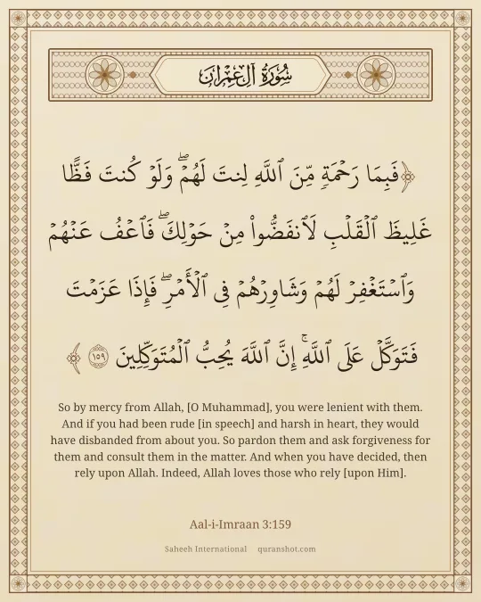 Aal-i-Imraan 3:159 — فَبِمَا رَحْمَةٍ مِّنَ ٱللَّهِ لِنتَ لَهُمْ ۖ وَلَوْ كُنتَ فَظًّا غَلِيظَ ٱلْقَلْبِ لَٱنفَضُّوا۟ مِنْ حَوْلِكَ ۖ فَٱعْفُ عَنْهُمْ وَٱسْتَغْفِرْ لَهُمْ وَشَاوِرْهُمْ فِى ٱلْأَمْرِ ۖ فَإِذَا عَزَمْتَ فَتَوَكَّلْ عَلَى ٱللَّهِ ۚ إِنَّ ٱللَّهَ يُحِبُّ ٱلْمُتَوَكِّلِينَ