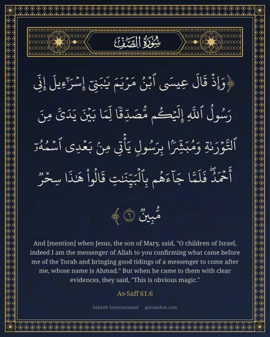 As-Saff 61:6 — وَإِذْ قَالَ عِيسَى ٱبْنُ مَرْيَمَ يَـٰبَنِىٓ إِسْرَٰٓءِيلَ إِنِّى رَسُولُ ٱللَّهِ إِلَيْكُم مُّصَدِّقًا لِّمَا بَيْنَ يَدَىَّ مِنَ ٱلتَّوْرَىٰةِ وَمُبَشِّرًۢا بِرَسُولٍ يَأْتِى مِنۢ بَعْدِى ٱسْمُهُۥٓ أَحْمَدُ ۖ فَلَمَّا جَآءَهُم بِٱلْبَيِّنَـٰتِ قَالُوا۟ هَـٰذَا سِحْرٌ مُّبِينٌ