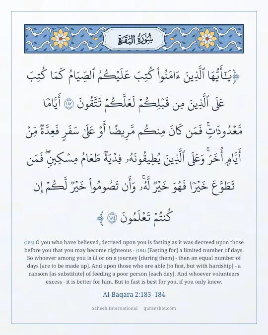 Al-Baqara 2:183–184 — يَـٰٓأَيُّهَا ٱلَّذِينَ ءَامَنُوا۟ كُتِبَ عَلَيْكُمُ ٱلصِّيَامُ كَمَا كُتِبَ عَلَى ٱلَّذِينَ مِن قَبْلِكُمْ لَعَلَّكُمْ تَتَّقُونَ أَيَّامًا مَّعْدُودَٰتٍ ۚ فَمَن كَانَ مِنكُم مَّرِيضًا أَوْ عَلَىٰ سَفَرٍ فَعِدَّةٌ مِّنْ أَيَّامٍ أُخَرَ ۚ وَعَلَى ٱلَّذِينَ يُطِيقُونَهُۥ فِدْيَةٌ طَعَامُ مِسْكِينٍ ۖ فَمَن تَطَوَّعَ خَيْرًا فَهُوَ خَيْرٌ لَّهُۥ ۚ وَأَن تَصُومُوا۟ خَيْرٌ لَّكُمْ ۖ إِن كُنتُمْ تَعْلَمُونَ