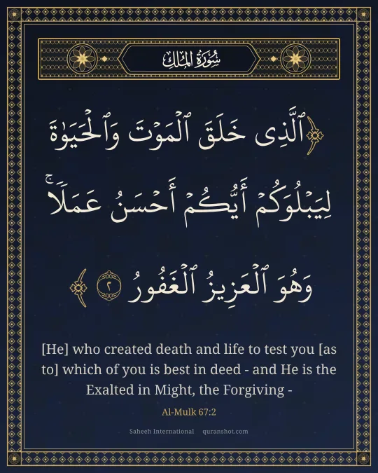 Al-Mulk 67:2 — ٱلَّذِى خَلَقَ ٱلْمَوْتَ وَٱلْحَيَوٰةَ لِيَبْلُوَكُمْ أَيُّكُمْ أَحْسَنُ عَمَلًا ۚ وَهُوَ ٱلْعَزِيزُ ٱلْغَفُورُ