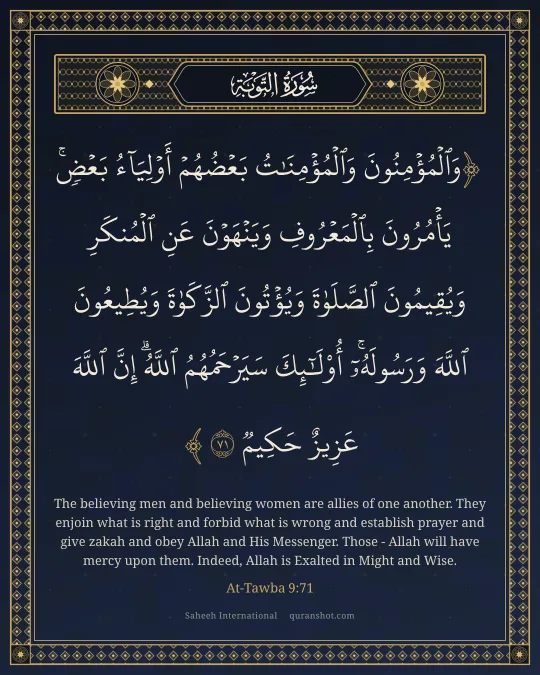 At-Tawba 9:71 — وَٱلْمُؤْمِنُونَ وَٱلْمُؤْمِنَـٰتُ بَعْضُهُمْ أَوْلِيَآءُ بَعْضٍ ۚ يَأْمُرُونَ بِٱلْمَعْرُوفِ وَيَنْهَوْنَ عَنِ ٱلْمُنكَرِ وَيُقِيمُونَ ٱلصَّلَوٰةَ وَيُؤْتُونَ ٱلزَّكَوٰةَ وَيُطِيعُونَ ٱللَّهَ وَرَسُولَهُۥٓ ۚ أُو۟لَـٰٓئِكَ سَيَرْحَمُهُمُ ٱللَّهُ ۗ إِنَّ ٱللَّهَ عَزِيزٌ حَكِيمٌ