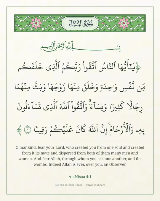 An-Nisaa 4:1 — يَـٰٓأَيُّهَا ٱلنَّاسُ ٱتَّقُوا۟ رَبَّكُمُ ٱلَّذِى خَلَقَكُم مِّن نَّفْسٍ وَٰحِدَةٍ وَخَلَقَ مِنْهَا زَوْجَهَا وَبَثَّ مِنْهُمَا رِجَالًا كَثِيرًا وَنِسَآءً ۚ وَٱتَّقُوا۟ ٱللَّهَ ٱلَّذِى تَسَآءَلُونَ بِهِۦ وَٱلْأَرْحَامَ ۚ إِنَّ ٱللَّهَ كَانَ عَلَيْكُمْ رَقِيبًا
