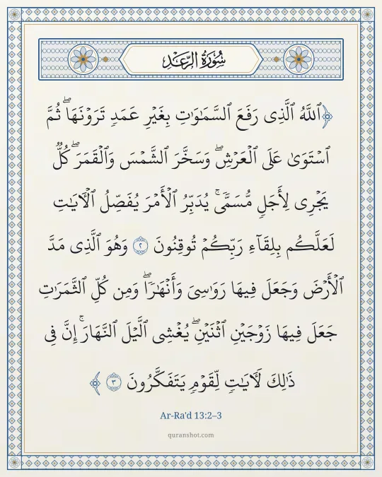 Ar-Ra'd 13:2–3 — ٱللَّهُ ٱلَّذِى رَفَعَ ٱلسَّمَـٰوَٰتِ بِغَيْرِ عَمَدٍ تَرَوْنَهَا ۖ ثُمَّ ٱسْتَوَىٰ عَلَى ٱلْعَرْشِ ۖ وَسَخَّرَ ٱلشَّمْسَ وَٱلْقَمَرَ ۖ كُلٌّ يَجْرِى لِأَجَلٍ مُّسَمًّى ۚ يُدَبِّرُ ٱلْأَمْرَ يُفَصِّلُ ٱلْـَٔايَـٰتِ لَعَلَّكُم بِلِقَآءِ رَبِّكُمْ تُوقِنُونَ وَهُوَ ٱلَّذِى مَدَّ ٱلْأَرْضَ وَجَعَلَ فِيهَا رَوَٰسِىَ وَأَنْهَـٰرًا ۖ وَمِن كُلِّ ٱلثَّمَرَٰتِ جَعَلَ فِيهَا زَوْجَيْنِ ٱثْنَيْنِ ۖ يُغْشِى ٱلَّيْلَ ٱلنَّهَارَ ۚ إِنَّ فِى ذَٰلِكَ لَـَٔايَـٰتٍ لِّقَوْمٍ يَتَفَكَّرُونَ