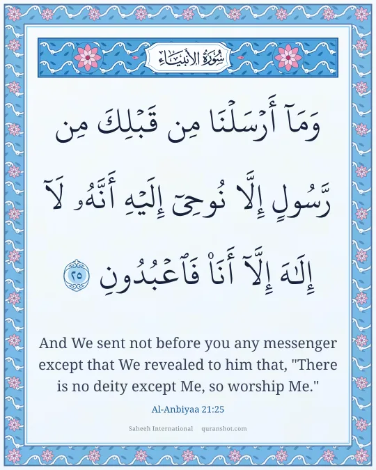 Al-Anbiyaa 21:25 — وَمَآ أَرْسَلْنَا مِن قَبْلِكَ مِن رَّسُولٍ إِلَّا نُوحِىٓ إِلَيْهِ أَنَّهُۥ لَآ إِلَـٰهَ إِلَّآ أَنَا۠ فَٱعْبُدُونِ