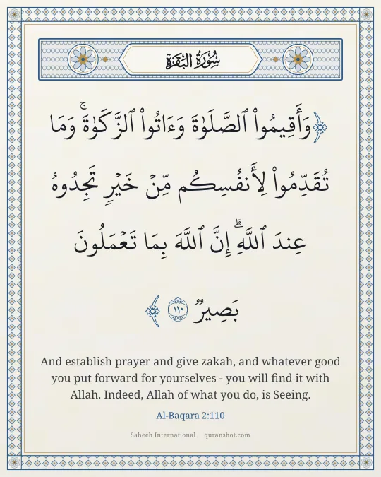 Al-Baqara 2:110 — وَأَقِيمُوا۟ ٱلصَّلَوٰةَ وَءَاتُوا۟ ٱلزَّكَوٰةَ ۚ وَمَا تُقَدِّمُوا۟ لِأَنفُسِكُم مِّنْ خَيْرٍ تَجِدُوهُ عِندَ ٱللَّهِ ۗ إِنَّ ٱللَّهَ بِمَا تَعْمَلُونَ بَصِيرٌ