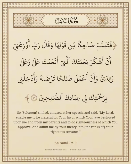 An-Naml 27:19 — فَتَبَسَّمَ ضَاحِكًا مِّن قَوْلِهَا وَقَالَ رَبِّ أَوْزِعْنِىٓ أَنْ أَشْكُرَ نِعْمَتَكَ ٱلَّتِىٓ أَنْعَمْتَ عَلَىَّ وَعَلَىٰ وَٰلِدَىَّ وَأَنْ أَعْمَلَ صَـٰلِحًا تَرْضَىٰهُ وَأَدْخِلْنِى بِرَحْمَتِكَ فِى عِبَادِكَ ٱلصَّـٰلِحِينَ