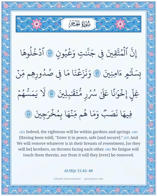 Al-Hijr 15:45–48 — إِنَّ ٱلْمُتَّقِينَ فِى جَنَّـٰتٍ وَعُيُونٍ ٱدْخُلُوهَا بِسَلَـٰمٍ ءَامِنِينَ وَنَزَعْنَا مَا فِى صُدُورِهِم مِّنْ غِلٍّ إِخْوَٰنًا عَلَىٰ سُرُرٍ مُّتَقَـٰبِلِينَ لَا يَمَسُّهُمْ فِيهَا نَصَبٌ وَمَا هُم مِّنْهَا بِمُخْرَجِينَ