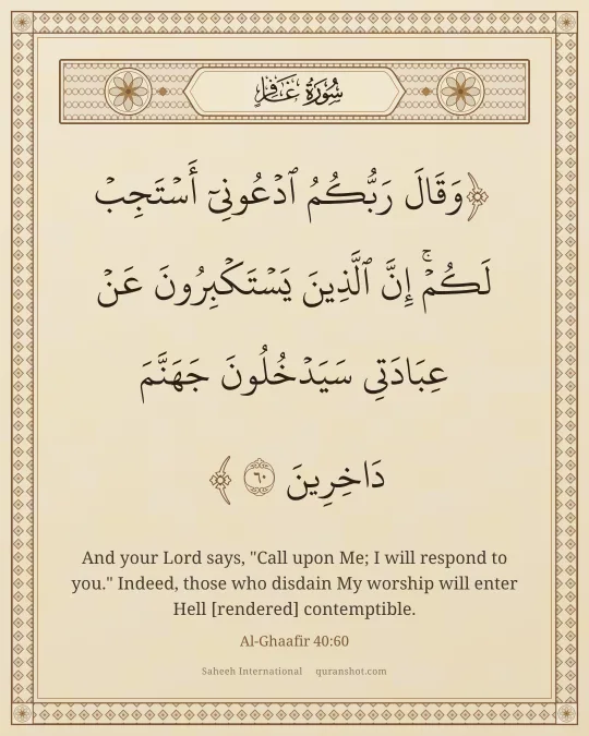 Al-Ghaafir 40:60 — وَقَالَ رَبُّكُمُ ٱدْعُونِىٓ أَسْتَجِبْ لَكُمْ ۚ إِنَّ ٱلَّذِينَ يَسْتَكْبِرُونَ عَنْ عِبَادَتِى سَيَدْخُلُونَ جَهَنَّمَ دَاخِرِينَ
