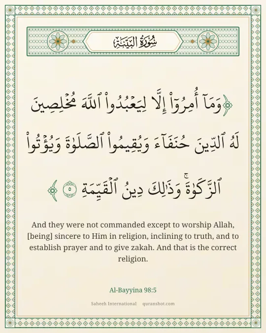 Al-Bayyina 98:5 — وَمَآ أُمِرُوٓا۟ إِلَّا لِيَعْبُدُوا۟ ٱللَّهَ مُخْلِصِينَ لَهُ ٱلدِّينَ حُنَفَآءَ وَيُقِيمُوا۟ ٱلصَّلَوٰةَ وَيُؤْتُوا۟ ٱلزَّكَوٰةَ ۚ وَذَٰلِكَ دِينُ ٱلْقَيِّمَةِ
