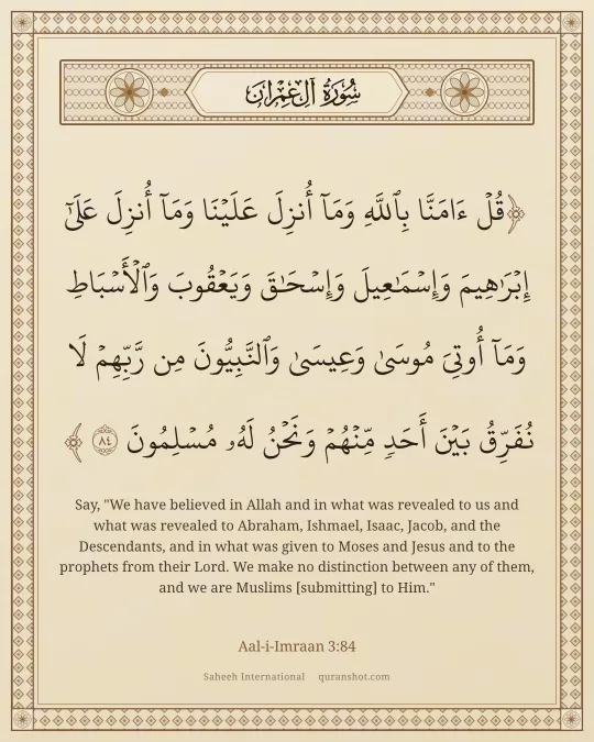 Aal-i-Imraan 3:84 — قُلْ ءَامَنَّا بِٱللَّهِ وَمَآ أُنزِلَ عَلَيْنَا وَمَآ أُنزِلَ عَلَىٰٓ إِبْرَٰهِيمَ وَإِسْمَـٰعِيلَ وَإِسْحَـٰقَ وَيَعْقُوبَ وَٱلْأَسْبَاطِ وَمَآ أُوتِىَ مُوسَىٰ وَعِيسَىٰ وَٱلنَّبِيُّونَ مِن رَّبِّهِمْ لَا نُفَرِّقُ بَيْنَ أَحَدٍ مِّنْهُمْ وَنَحْنُ لَهُۥ مُسْلِمُونَ