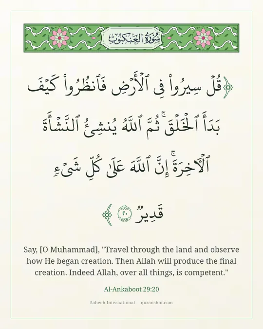 Al-Ankaboot 29:20 — قُلْ سِيرُوا۟ فِى ٱلْأَرْضِ فَٱنظُرُوا۟ كَيْفَ بَدَأَ ٱلْخَلْقَ ۚ ثُمَّ ٱللَّهُ يُنشِئُ ٱلنَّشْأَةَ ٱلْـَٔاخِرَةَ ۚ إِنَّ ٱللَّهَ عَلَىٰ كُلِّ شَىْءٍ قَدِيرٌ