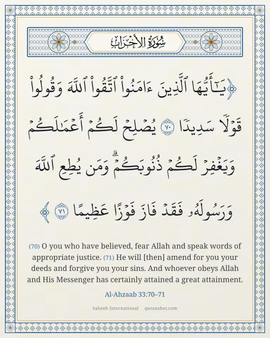 Al-Ahzaab 33:70–71 — يَـٰٓأَيُّهَا ٱلَّذِينَ ءَامَنُوا۟ ٱتَّقُوا۟ ٱللَّهَ وَقُولُوا۟ قَوْلًا سَدِيدًا يُصْلِحْ لَكُمْ أَعْمَـٰلَكُمْ وَيَغْفِرْ لَكُمْ ذُنُوبَكُمْ ۗ وَمَن يُطِعِ ٱللَّهَ وَرَسُولَهُۥ فَقَدْ فَازَ فَوْزًا عَظِيمًا