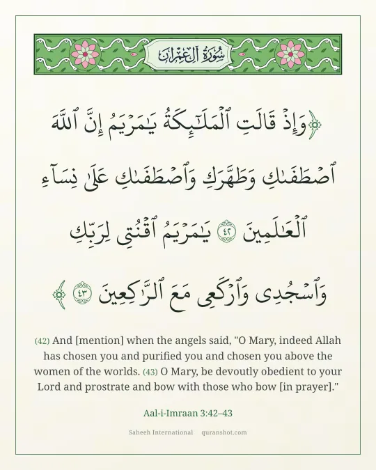 Aal-i-Imraan 3:42–43 — وَإِذْ قَالَتِ ٱلْمَلَـٰٓئِكَةُ يَـٰمَرْيَمُ إِنَّ ٱللَّهَ ٱصْطَفَىٰكِ وَطَهَّرَكِ وَٱصْطَفَىٰكِ عَلَىٰ نِسَآءِ ٱلْعَـٰلَمِينَ يَـٰمَرْيَمُ ٱقْنُتِى لِرَبِّكِ وَٱسْجُدِى وَٱرْكَعِى مَعَ ٱلرَّٰكِعِينَ