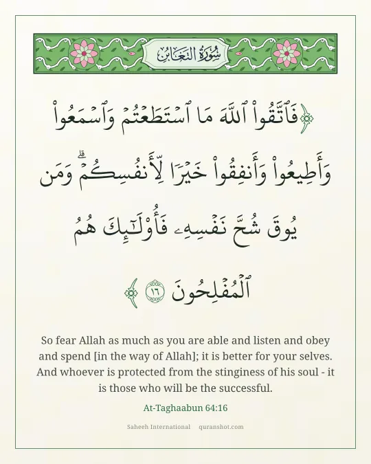 At-Taghaabun 64:16 — فَٱتَّقُوا۟ ٱللَّهَ مَا ٱسْتَطَعْتُمْ وَٱسْمَعُوا۟ وَأَطِيعُوا۟ وَأَنفِقُوا۟ خَيْرًا لِّأَنفُسِكُمْ ۗ وَمَن يُوقَ شُحَّ نَفْسِهِۦ فَأُو۟لَـٰٓئِكَ هُمُ ٱلْمُفْلِحُونَ
