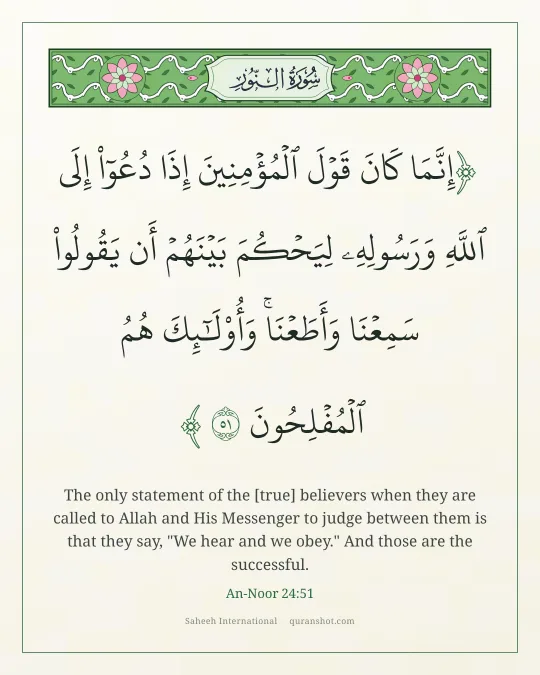 An-Noor 24:51 — إِنَّمَا كَانَ قَوْلَ ٱلْمُؤْمِنِينَ إِذَا دُعُوٓا۟ إِلَى ٱللَّهِ وَرَسُولِهِۦ لِيَحْكُمَ بَيْنَهُمْ أَن يَقُولُوا۟ سَمِعْنَا وَأَطَعْنَا ۚ وَأُو۟لَـٰٓئِكَ هُمُ ٱلْمُفْلِحُونَ