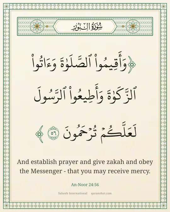 An-Noor 24:56 — وَأَقِيمُوا۟ ٱلصَّلَوٰةَ وَءَاتُوا۟ ٱلزَّكَوٰةَ وَأَطِيعُوا۟ ٱلرَّسُولَ لَعَلَّكُمْ تُرْحَمُونَ