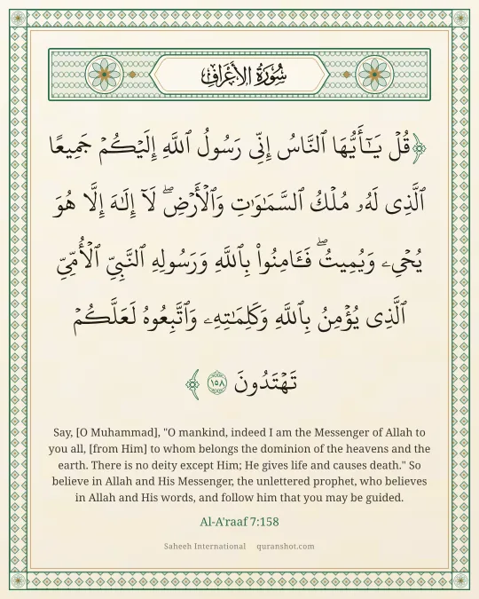 Al-A'raaf 7:158 — قُلْ يَـٰٓأَيُّهَا ٱلنَّاسُ إِنِّى رَسُولُ ٱللَّهِ إِلَيْكُمْ جَمِيعًا ٱلَّذِى لَهُۥ مُلْكُ ٱلسَّمَـٰوَٰتِ وَٱلْأَرْضِ ۖ لَآ إِلَـٰهَ إِلَّا هُوَ يُحْىِۦ وَيُمِيتُ ۖ فَـَٔامِنُوا۟ بِٱللَّهِ وَرَسُولِهِ ٱلنَّبِىِّ ٱلْأُمِّىِّ ٱلَّذِى يُؤْمِنُ بِٱللَّهِ وَكَلِمَـٰتِهِۦ وَٱتَّبِعُوهُ لَعَلَّكُمْ تَهْتَدُونَ