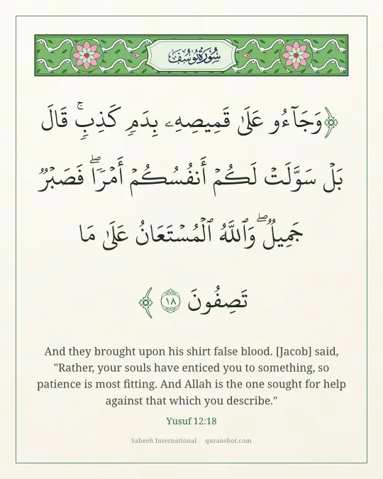 Yusuf 12:18 — وَجَآءُو عَلَىٰ قَمِيصِهِۦ بِدَمٍ كَذِبٍ ۚ قَالَ بَلْ سَوَّلَتْ لَكُمْ أَنفُسُكُمْ أَمْرًا ۖ فَصَبْرٌ جَمِيلٌ ۖ وَٱللَّهُ ٱلْمُسْتَعَانُ عَلَىٰ مَا تَصِفُونَ