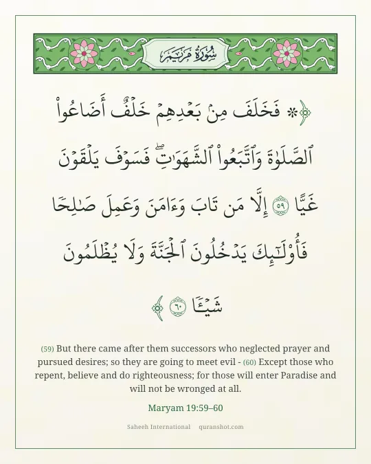 Maryam 19:59–60 — ۞ فَخَلَفَ مِنۢ بَعْدِهِمْ خَلْفٌ أَضَاعُوا۟ ٱلصَّلَوٰةَ وَٱتَّبَعُوا۟ ٱلشَّهَوَٰتِ ۖ فَسَوْفَ يَلْقَوْنَ غَيًّا إِلَّا مَن تَابَ وَءَامَنَ وَعَمِلَ صَـٰلِحًا فَأُو۟لَـٰٓئِكَ يَدْخُلُونَ ٱلْجَنَّةَ وَلَا يُظْلَمُونَ شَيْـًٔا