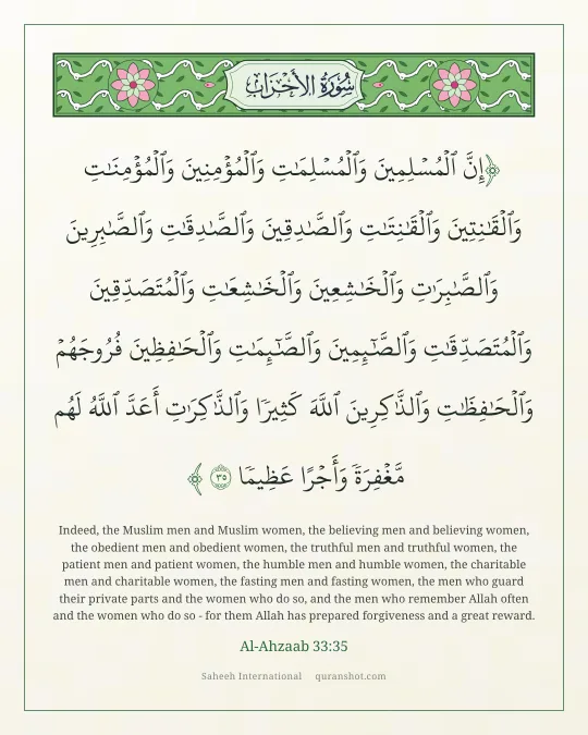 Al-Ahzaab 33:35 — إِنَّ ٱلْمُسْلِمِينَ وَٱلْمُسْلِمَـٰتِ وَٱلْمُؤْمِنِينَ وَٱلْمُؤْمِنَـٰتِ وَٱلْقَـٰنِتِينَ وَٱلْقَـٰنِتَـٰتِ وَٱلصَّـٰدِقِينَ وَٱلصَّـٰدِقَـٰتِ وَٱلصَّـٰبِرِينَ وَٱلصَّـٰبِرَٰتِ وَٱلْخَـٰشِعِينَ وَٱلْخَـٰشِعَـٰتِ وَٱلْمُتَصَدِّقِينَ وَٱلْمُتَصَدِّقَـٰتِ وَٱلصَّـٰٓئِمِينَ وَٱلصَّـٰٓئِمَـٰتِ وَٱلْحَـٰفِظِينَ فُرُوجَهُمْ وَٱلْحَـٰفِظَـٰتِ وَٱلذَّٰكِرِينَ ٱللَّهَ كَثِيرًا وَٱلذَّٰكِرَٰتِ أَعَدَّ ٱللَّهُ لَهُم مَّغْفِرَةً وَأَجْرًا عَظِيمًا