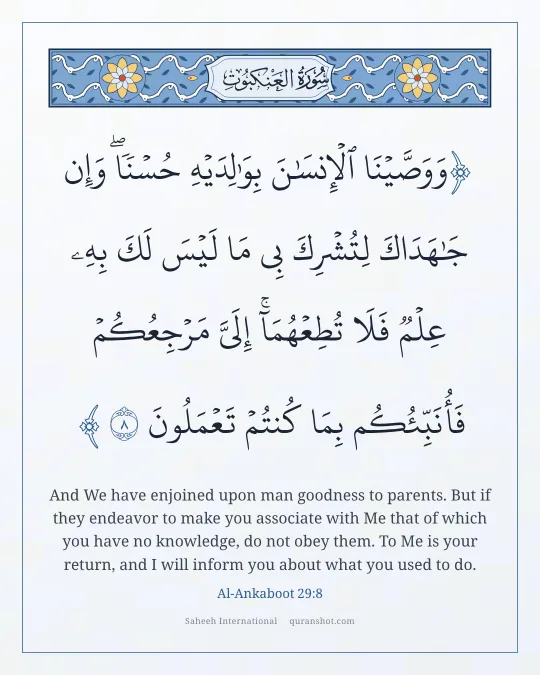 Al-Ankaboot 29:8 — وَوَصَّيْنَا ٱلْإِنسَـٰنَ بِوَٰلِدَيْهِ حُسْنًا ۖ وَإِن جَـٰهَدَاكَ لِتُشْرِكَ بِى مَا لَيْسَ لَكَ بِهِۦ عِلْمٌ فَلَا تُطِعْهُمَآ ۚ إِلَىَّ مَرْجِعُكُمْ فَأُنَبِّئُكُم بِمَا كُنتُمْ تَعْمَلُونَ