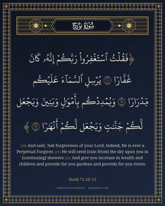 Nooh 71:10–12 — فَقُلْتُ ٱسْتَغْفِرُوا۟ رَبَّكُمْ إِنَّهُۥ كَانَ غَفَّارًا يُرْسِلِ ٱلسَّمَآءَ عَلَيْكُم مِّدْرَارًا وَيُمْدِدْكُم بِأَمْوَٰلٍ وَبَنِينَ وَيَجْعَل لَّكُمْ جَنَّـٰتٍ وَيَجْعَل لَّكُمْ أَنْهَـٰرًا