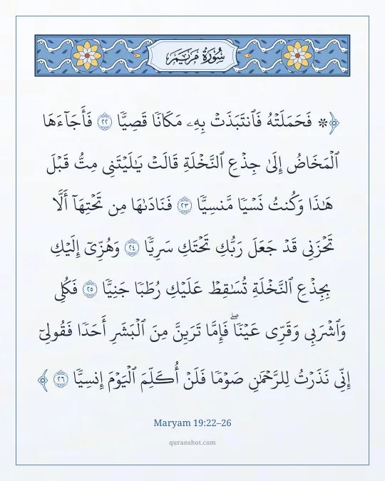 Maryam 19:22–26 — ۞ فَحَمَلَتْهُ فَٱنتَبَذَتْ بِهِۦ مَكَانًا قَصِيًّا فَأَجَآءَهَا ٱلْمَخَاضُ إِلَىٰ جِذْعِ ٱلنَّخْلَةِ قَالَتْ يَـٰلَيْتَنِى مِتُّ قَبْلَ هَـٰذَا وَكُنتُ نَسْيًا مَّنسِيًّا فَنَادَىٰهَا مِن تَحْتِهَآ أَلَّا تَحْزَنِى قَدْ جَعَلَ رَبُّكِ تَحْتَكِ سَرِيًّا وَهُزِّىٓ إِلَيْكِ بِجِذْعِ ٱلنَّخْلَةِ تُسَـٰقِطْ عَلَيْكِ رُطَبًا جَنِيًّا فَكُلِى وَٱشْرَبِى وَقَرِّى عَيْنًا ۖ فَإِمَّا تَرَيِنَّ مِنَ ٱلْبَشَرِ أَحَدًا فَقُولِىٓ إِنِّى نَذَرْتُ لِلرَّحْمَـٰنِ صَوْمًا فَلَنْ أُكَلِّمَ ٱلْيَوْمَ إِنسِيًّا