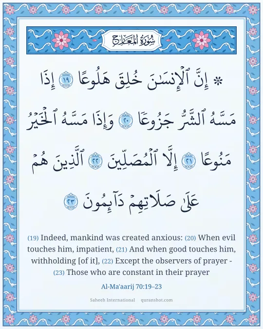Al-Ma'aarij 70:19–23 — ۞ إِنَّ ٱلْإِنسَـٰنَ خُلِقَ هَلُوعًا إِذَا مَسَّهُ ٱلشَّرُّ جَزُوعًا وَإِذَا مَسَّهُ ٱلْخَيْرُ مَنُوعًا إِلَّا ٱلْمُصَلِّينَ ٱلَّذِينَ هُمْ عَلَىٰ صَلَاتِهِمْ دَآئِمُونَ