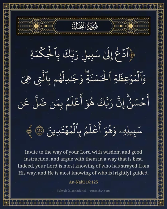 An-Nahl 16:125 — ٱدْعُ إِلَىٰ سَبِيلِ رَبِّكَ بِٱلْحِكْمَةِ وَٱلْمَوْعِظَةِ ٱلْحَسَنَةِ ۖ وَجَـٰدِلْهُم بِٱلَّتِى هِىَ أَحْسَنُ ۚ إِنَّ رَبَّكَ هُوَ أَعْلَمُ بِمَن ضَلَّ عَن سَبِيلِهِۦ ۖ وَهُوَ أَعْلَمُ بِٱلْمُهْتَدِينَ