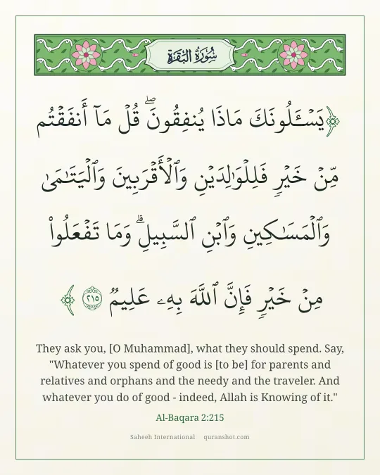 Al-Baqara 2:215 — يَسْـَٔلُونَكَ مَاذَا يُنفِقُونَ ۖ قُلْ مَآ أَنفَقْتُم مِّنْ خَيْرٍ فَلِلْوَٰلِدَيْنِ وَٱلْأَقْرَبِينَ وَٱلْيَتَـٰمَىٰ وَٱلْمَسَـٰكِينِ وَٱبْنِ ٱلسَّبِيلِ ۗ وَمَا تَفْعَلُوا۟ مِنْ خَيْرٍ فَإِنَّ ٱللَّهَ بِهِۦ عَلِيمٌ