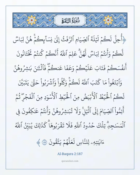 Al-Baqara 2:187 — أُحِلَّ لَكُمْ لَيْلَةَ ٱلصِّيَامِ ٱلرَّفَثُ إِلَىٰ نِسَآئِكُمْ ۚ هُنَّ لِبَاسٌ لَّكُمْ وَأَنتُمْ لِبَاسٌ لَّهُنَّ ۗ عَلِمَ ٱللَّهُ أَنَّكُمْ كُنتُمْ تَخْتَانُونَ أَنفُسَكُمْ فَتَابَ عَلَيْكُمْ وَعَفَا عَنكُمْ ۖ فَٱلْـَٔـٰنَ بَـٰشِرُوهُنَّ وَٱبْتَغُوا۟ مَا كَتَبَ ٱللَّهُ لَكُمْ ۚ وَكُلُوا۟ وَٱشْرَبُوا۟ حَتَّىٰ يَتَبَيَّنَ لَكُمُ ٱلْخَيْطُ ٱلْأَبْيَضُ مِنَ ٱلْخَيْطِ ٱلْأَسْوَدِ مِنَ ٱلْفَجْرِ ۖ ثُمَّ أَتِمُّوا۟ ٱلصِّيَامَ إِلَى ٱلَّيْلِ ۚ وَلَا تُبَـٰشِرُوهُنَّ وَأَنتُمْ عَـٰكِفُونَ فِى ٱلْمَسَـٰجِدِ ۗ تِلْكَ حُدُودُ ٱللَّهِ فَلَا تَقْرَبُوهَا ۗ كَذَٰلِكَ يُبَيِّنُ ٱللَّهُ ءَايَـٰتِهِۦ لِلنَّاسِ لَعَلَّهُمْ يَتَّقُونَ