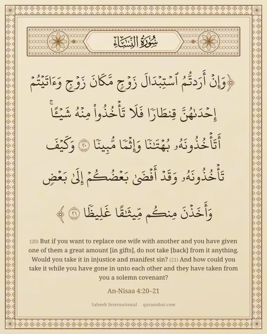An-Nisaa 4:20–21 — وَإِنْ أَرَدتُّمُ ٱسْتِبْدَالَ زَوْجٍ مَّكَانَ زَوْجٍ وَءَاتَيْتُمْ إِحْدَىٰهُنَّ قِنطَارًا فَلَا تَأْخُذُوا۟ مِنْهُ شَيْـًٔا ۚ أَتَأْخُذُونَهُۥ بُهْتَـٰنًا وَإِثْمًا مُّبِينًا وَكَيْفَ تَأْخُذُونَهُۥ وَقَدْ أَفْضَىٰ بَعْضُكُمْ إِلَىٰ بَعْضٍ وَأَخَذْنَ مِنكُم مِّيثَـٰقًا غَلِيظًا
