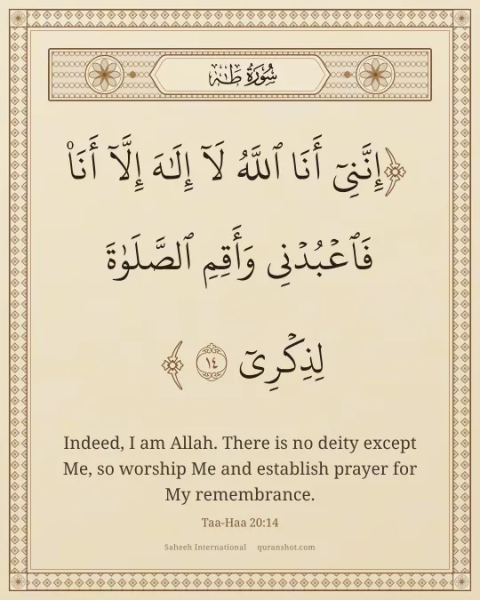 Taa-Haa 20:14 — إِنَّنِىٓ أَنَا ٱللَّهُ لَآ إِلَـٰهَ إِلَّآ أَنَا۠ فَٱعْبُدْنِى وَأَقِمِ ٱلصَّلَوٰةَ لِذِكْرِىٓ