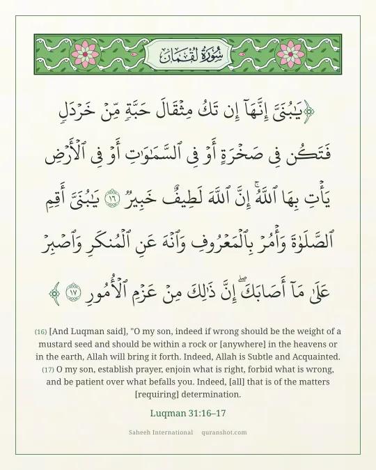 Luqman 31:16–17 — يَـٰبُنَىَّ إِنَّهَآ إِن تَكُ مِثْقَالَ حَبَّةٍ مِّنْ خَرْدَلٍ فَتَكُن فِى صَخْرَةٍ أَوْ فِى ٱلسَّمَـٰوَٰتِ أَوْ فِى ٱلْأَرْضِ يَأْتِ بِهَا ٱللَّهُ ۚ إِنَّ ٱللَّهَ لَطِيفٌ خَبِيرٌ يَـٰبُنَىَّ أَقِمِ ٱلصَّلَوٰةَ وَأْمُرْ بِٱلْمَعْرُوفِ وَٱنْهَ عَنِ ٱلْمُنكَرِ وَٱصْبِرْ عَلَىٰ مَآ أَصَابَكَ ۖ إِنَّ ذَٰلِكَ مِنْ عَزْمِ ٱلْأُمُورِ